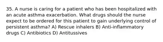 35. A nurse is caring for a patient who has been hospitalized with an acute asthma exacerbation. What drugs should the nurse expect to be ordered for this patient to gain underlying control of persistent asthma? A) Rescue inhalers B) Anti-inflammatory drugs C) Antibiotics D) Antitussives