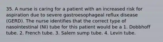 35. A nurse is caring for a patient with an increased risk for aspiration due to severe gastroesophageal reflux disease (GERD). The nurse identifies that the correct type of nasointestinal (NI) tube for this patient would be a 1. Dobbhoff tube. 2. French tube. 3. Salem sump tube. 4. Levin tube.