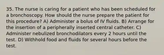 35. The nurse is caring for a patient who has been scheduled for a bronchoscopy. How should the nurse prepare the patient for this procedure? A) Administer a bolus of IV fluids. B) Arrange for the insertion of a peripherally inserted central catheter. C) Administer nebulized bronchodilators every 2 hours until the test. D) Withhold food and fluids for several hours before the test.