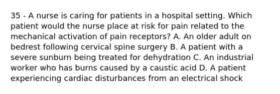 35 - A nurse is caring for patients in a hospital setting. Which patient would the nurse place at risk for pain related to the mechanical activation of pain receptors? A. An older adult on bedrest following cervical spine surgery B. A patient with a severe sunburn being treated for dehydration C. An industrial worker who has burns caused by a caustic acid D. A patient experiencing cardiac disturbances from an electrical shock