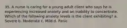 35. A nurse is caring for a young adult client who says he is experiencing increased anxiety and an inability to concentrate. Which of the following anxiety levels is the client exhibiting? a. Severe b. Moderate c. Mild d. Panic