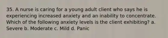 35. A nurse is caring for a young adult client who says he is experiencing increased anxiety and an inability to concentrate. Which of the following anxiety levels is the client exhibiting? a. Severe b. Moderate c. Mild d. Panic