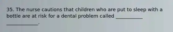 35. The nurse cautions that children who are put to sleep with a bottle are at risk for a dental problem called ___________ _____________.