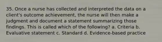 35. Once a nurse has collected and interpreted the data on a client's outcome achievement, the nurse will then make a judgment and document a statement summarizing those findings. This is called which of the following? a. Criteria b. Evaluative statement c. Standard d. Evidence-based practice