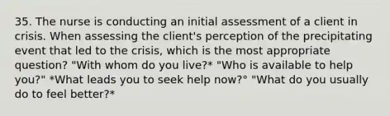 35. The nurse is conducting an initial assessment of a client in crisis. When assessing the client's perception of the precipitating event that led to the crisis, which is the most appropriate question? "With whom do you live?* "Who is available to help you?" *What leads you to seek help now?° "What do you usually do to feel better?*