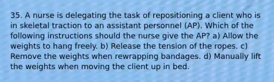 35. A nurse is delegating the task of repositioning a client who is in skeletal traction to an assistant personnel (AP). Which of the following instructions should the nurse give the AP? a) Allow the weights to hang freely. b) Release the tension of the ropes. c) Remove the weights when rewrapping bandages. d) Manually lift the weights when moving the client up in bed.