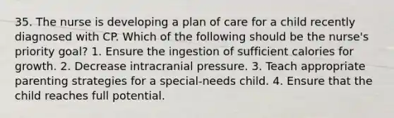 35. The nurse is developing a plan of care for a child recently diagnosed with CP. Which of the following should be the nurse's priority goal? 1. Ensure the ingestion of sufficient calories for growth. 2. Decrease intracranial pressure. 3. Teach appropriate parenting strategies for a special-needs child. 4. Ensure that the child reaches full potential.