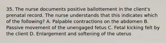 35. The nurse documents positive ballottement in the client's prenatal record. The nurse understands that this indicates which of the following? A. Palpable contractions on the abdomen B. Passive movement of the unengaged fetus C. Fetal kicking felt by the client D. Enlargement and softening of the uterus