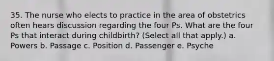 35. The nurse who elects to practice in the area of obstetrics often hears discussion regarding the four Ps. What are the four Ps that interact during childbirth? (Select all that apply.) a. Powers b. Passage c. Position d. Passenger e. Psyche