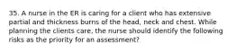 35. A nurse in the ER is caring for a client who has extensive partial and thickness burns of the head, neck and chest. While planning the clients care, the nurse should identify the following risks as the priority for an assessment?