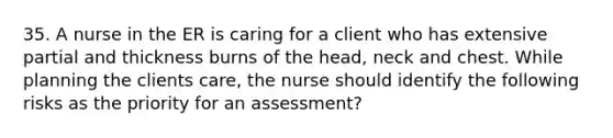 35. A nurse in the ER is caring for a client who has extensive partial and thickness burns of the head, neck and chest. While planning the clients care, the nurse should identify the following risks as the priority for an assessment?