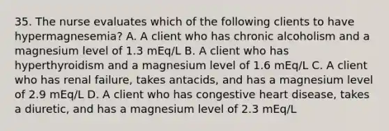 35. The nurse evaluates which of the following clients to have hypermagnesemia? A. A client who has chronic alcoholism and a magnesium level of 1.3 mEq/L B. A client who has hyperthyroidism and a magnesium level of 1.6 mEq/L C. A client who has renal failure, takes antacids, and has a magnesium level of 2.9 mEq/L D. A client who has congestive heart disease, takes a diuretic, and has a magnesium level of 2.3 mEq/L