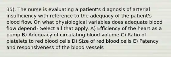 35). The nurse is evaluating a patient's diagnosis of arterial insufficiency with reference to the adequacy of the patient's blood flow. On what physiological variables does adequate blood flow depend? Select all that apply. A) Efficiency of the heart as a pump B) Adequacy of circulating blood volume C) Ratio of platelets to red blood cells D) Size of red blood cells E) Patency and responsiveness of the blood vessels