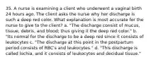 35. A nurse is examining a client who underwent a vaginal birth 24 hours ago. The client asks the nurse why her discharge is such a deep red color. What explanation is most accurate for the nurse to give to the client? a. "The discharge consist of mucus, tissue, debris, and blood; thus giving it the deep red color." b. "Its normal for the discharge to be a deep red since it consists of leukocytes c. "The discharge at this point in the postpartum period consists of RBC's and leukocytes." d. "This discharge is called lochia, and it consists of leukocytes and decidual tissue."