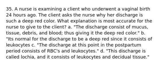 35. A nurse is examining a client who underwent a vaginal birth 24 hours ago. The client asks the nurse why her discharge is such a deep red color. What explanation is most accurate for the nurse to give to the client? a. "The discharge consist of mucus, tissue, debris, and blood; thus giving it the deep red color." b. "Its normal for the discharge to be a deep red since it consists of leukocytes c. "The discharge at this point in the postpartum period consists of RBC's and leukocytes." d. "This discharge is called lochia, and it consists of leukocytes and decidual tissue."