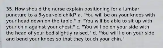 35. How should the nurse explain positioning for a lumbar puncture to a 5-year-old child? a. "You will be on your knees with your head down on the table." b. "You will be able to sit up with your chin against your chest." c. "You will be on your side with the head of your bed slightly raised." d. "You will lie on your side and bend your knees so that they touch your chin."