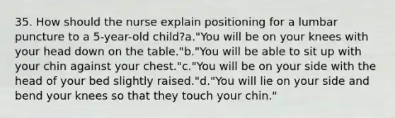 35. How should the nurse explain positioning for a lumbar puncture to a 5-year-old child?a."You will be on your knees with your head down on the table."b."You will be able to sit up with your chin against your chest."c."You will be on your side with the head of your bed slightly raised."d."You will lie on your side and bend your knees so that they touch your chin."