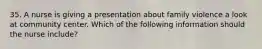 35. A nurse is giving a presentation about family violence a look at community center. Which of the following information should the nurse include?