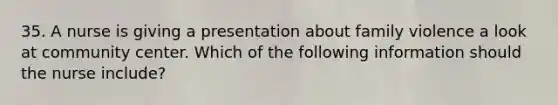 35. A nurse is giving a presentation about family violence a look at community center. Which of the following information should the nurse include?