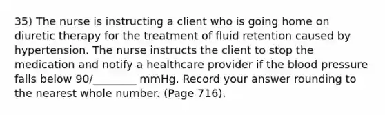 35) The nurse is instructing a client who is going home on diuretic therapy for the treatment of fluid retention caused by hypertension. The nurse instructs the client to stop the medication and notify a healthcare provider if the blood pressure falls below 90/________ mmHg. Record your answer rounding to the nearest whole number. (Page 716).