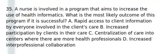 35. A nurse is involved in a program that aims to increase the use of health informatics. What is the most likely outcome of this program if it is successful? A. Rapid access to client information by everyone involved in the client's care B. Increased participation by clients in their care C. Centralization of care into centers where there are more health professionals D. Increased interprofessional collaboration