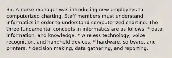 35. A nurse manager was introducing new employees to computerized charting. Staff members must understand informatics in order to understand computerized charting. The three fundamental concepts in informatics are as follows: * data, information, and knowledge. * wireless technology, voice recognition, and handheld devices. * hardware, software, and printers. * decision making, data gathering, and reporting.