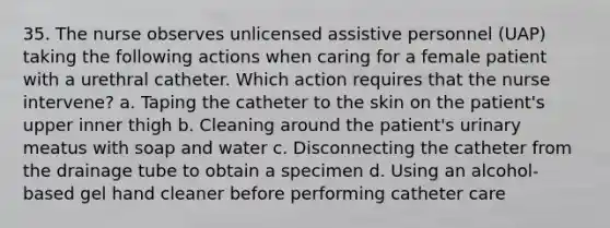 35. The nurse observes unlicensed assistive personnel (UAP) taking the following actions when caring for a female patient with a urethral catheter. Which action requires that the nurse intervene? a. Taping the catheter to the skin on the patient's upper inner thigh b. Cleaning around the patient's urinary meatus with soap and water c. Disconnecting the catheter from the drainage tube to obtain a specimen d. Using an alcohol-based gel hand cleaner before performing catheter care