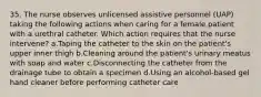 35. The nurse observes unlicensed assistive personnel (UAP) taking the following actions when caring for a female patient with a urethral catheter. Which action requires that the nurse intervene? a.Taping the catheter to the skin on the patient's upper inner thigh b.Cleaning around the patient's urinary meatus with soap and water c.Disconnecting the catheter from the drainage tube to obtain a specimen d.Using an alcohol-based gel hand cleaner before performing catheter care