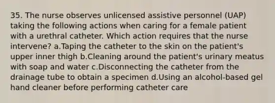 35. The nurse observes unlicensed assistive personnel (UAP) taking the following actions when caring for a female patient with a urethral catheter. Which action requires that the nurse intervene? a.Taping the catheter to the skin on the patient's upper inner thigh b.Cleaning around the patient's urinary meatus with soap and water c.Disconnecting the catheter from the drainage tube to obtain a specimen d.Using an alcohol-based gel hand cleaner before performing catheter care