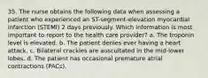 35. The nurse obtains the following data when assessing a patient who experienced an ST-segment-elevation myocardial infarction (STEMI) 2 days previously. Which information is most important to report to the health care provider? a. The troponin level is elevated. b. The patient denies ever having a heart attack. c. Bilateral crackles are auscultated in the mid-lower lobes. d. The patient has occasional premature atrial contractions (PACs).