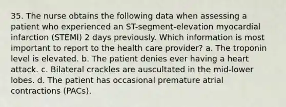 35. The nurse obtains the following data when assessing a patient who experienced an ST-segment-elevation myocardial infarction (STEMI) 2 days previously. Which information is most important to report to the health care provider? a. The troponin level is elevated. b. The patient denies ever having a heart attack. c. Bilateral crackles are auscultated in the mid-lower lobes. d. The patient has occasional premature atrial contractions (PACs).