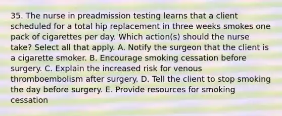 35. The nurse in preadmission testing learns that a client scheduled for a total hip replacement in three weeks smokes one pack of cigarettes per day. Which action(s) should the nurse take? Select all that apply. A. Notify the surgeon that the client is a cigarette smoker. B. Encourage smoking cessation before surgery. C. Explain the increased risk for venous thromboembolism after surgery. D. Tell the client to stop smoking the day before surgery. E. Provide resources for smoking cessation