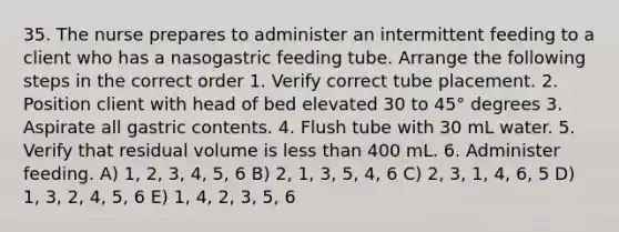 35. The nurse prepares to administer an intermittent feeding to a client who has a nasogastric feeding tube. Arrange the following steps in the correct order 1. Verify correct tube placement. 2. Position client with head of bed elevated 30 to 45° degrees 3. Aspirate all gastric contents. 4. Flush tube with 30 mL water. 5. Verify that residual volume is less than 400 mL. 6. Administer feeding. A) 1, 2, 3, 4, 5, 6 B) 2, 1, 3, 5, 4, 6 C) 2, 3, 1, 4, 6, 5 D) 1, 3, 2, 4, 5, 6 E) 1, 4, 2, 3, 5, 6