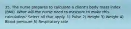 35. The nurse prepares to calculate a client's body mass index (BMI). What will the nurse need to measure to make this calculation? Select all that apply. 1) Pulse 2) Height 3) Weight 4) Blood pressure 5) Respiratory rate