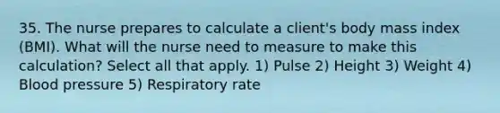 35. The nurse prepares to calculate a client's body mass index (BMI). What will the nurse need to measure to make this calculation? Select all that apply. 1) Pulse 2) Height 3) Weight 4) Blood pressure 5) Respiratory rate