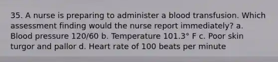 35. A nurse is preparing to administer a blood transfusion. Which assessment finding would the nurse report immediately? a. Blood pressure 120/60 b. Temperature 101.3° F c. Poor skin turgor and pallor d. Heart rate of 100 beats per minute