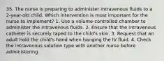 35. The nurse is preparing to administer intravenous fluids to a 2-year-old child. Which intervention is most important for the nurse to implement? 1. Use a volume-controlled chamber to administer the intravenous fluids. 2. Ensure that the intravenous catheter is securely taped to the child's skin. 3. Request that an adult hold the child's hand when hanging the IV fluid. 4. Check the intravenous solution type with another nurse before administering.