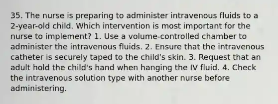 35. The nurse is preparing to administer intravenous fluids to a 2-year-old child. Which intervention is most important for the nurse to implement? 1. Use a volume-controlled chamber to administer the intravenous fluids. 2. Ensure that the intravenous catheter is securely taped to the child's skin. 3. Request that an adult hold the child's hand when hanging the IV fluid. 4. Check the intravenous solution type with another nurse before administering.