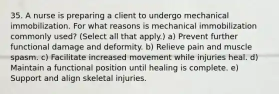 35. A nurse is preparing a client to undergo mechanical immobilization. For what reasons is mechanical immobilization commonly used? (Select all that apply.) a) Prevent further functional damage and deformity. b) Relieve pain and muscle spasm. c) Facilitate increased movement while injuries heal. d) Maintain a functional position until healing is complete. e) Support and align skeletal injuries.