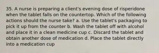 35. A nurse is preparing a client's evening dose of risperidone when the tablet falls on the countertop. Which of the following actions should the nurse take? a. Use the tablet's packaging to pick it up from the counter b. Wash the tablet off with alcohol and place it in a clean medicine cup c. Discard the tablet and obtain another dose of medication d. Place the tablet directly into a medication cup