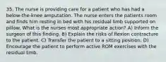 35. The nurse is providing care for a patient who has had a below-the-knee amputation. The nurse enters the patients room and finds him resting in bed with his residual limb supported on pillow. What is the nurses most appropriate action? A) Inform the surgeon of this finding. B) Explain the risks of flexion contracture to the patient. C) Transfer the patient to a sitting position. D) Encourage the patient to perform active ROM exercises with the residual limb.