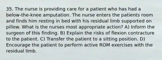 35. The nurse is providing care for a patient who has had a below-the-knee amputation. The nurse enters the patients room and finds him resting in bed with his residual limb supported on pillow. What is the nurses most appropriate action? A) Inform the surgeon of this finding. B) Explain the risks of flexion contracture to the patient. C) Transfer the patient to a sitting position. D) Encourage the patient to perform active ROM exercises with the residual limb.