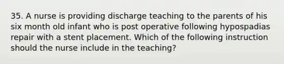 35. A nurse is providing discharge teaching to the parents of his six month old infant who is post operative following hypospadias repair with a stent placement. Which of the following instruction should the nurse include in the teaching?