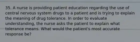 35. A nurse is providing patient education regarding the use of central nervous system drugs to a patient and is trying to explain the meaning of drug tolerance. In order to evaluate understanding, the nurse asks the patient to explain what tolerance means. What would the patient's most accurate response be?