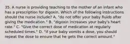 35. A nurse is providing teaching to the mother of an infant who has a prescription for digoxin. Which of the following instructions should the nurse include? A. "do not offer your baby fluids after giving the medication." B. "digoxin increases your baby's heart rate." C. "Give the correct dose of medication at regularly scheduled times." D. "if your baby vomits a dose, you should repeat the dose to ensure that he gets the correct amount."