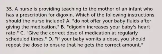 35. A nurse is providing teaching to the mother of an infant who has a prescription for digoxin. Which of the following instructions should the nurse include? A. "do not offer your baby fluids after giving the medication." B. "digoxin increases your baby's heart rate." C. "Give the correct dose of medication at regularly scheduled times." D. "if your baby vomits a dose, you should repeat the dose to ensure that he gets the correct amount."