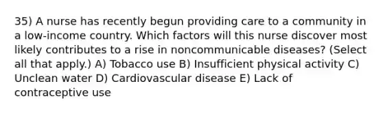 35) A nurse has recently begun providing care to a community in a low-income country. Which factors will this nurse discover most likely contributes to a rise in noncommunicable diseases? (Select all that apply.) A) Tobacco use B) Insufficient physical activity C) Unclean water D) Cardiovascular disease E) Lack of contraceptive use