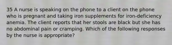 35 A nurse is speaking on the phone to a client on the phone who is pregnant and taking iron supplements for iron-deficiency anemia. The client reports that her stools are black but she has no abdominal pain or cramping. Which of the following responses by the nurse is appropriate?