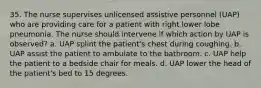 35. The nurse supervises unlicensed assistive personnel (UAP) who are providing care for a patient with right lower lobe pneumonia. The nurse should intervene if which action by UAP is observed? a. UAP splint the patient's chest during coughing. b. UAP assist the patient to ambulate to the bathroom. c. UAP help the patient to a bedside chair for meals. d. UAP lower the head of the patient's bed to 15 degrees.