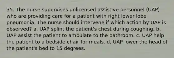 35. The nurse supervises unlicensed assistive personnel (UAP) who are providing care for a patient with right lower lobe pneumonia. The nurse should intervene if which action by UAP is observed? a. UAP splint the patient's chest during coughing. b. UAP assist the patient to ambulate to the bathroom. c. UAP help the patient to a bedside chair for meals. d. UAP lower the head of the patient's bed to 15 degrees.